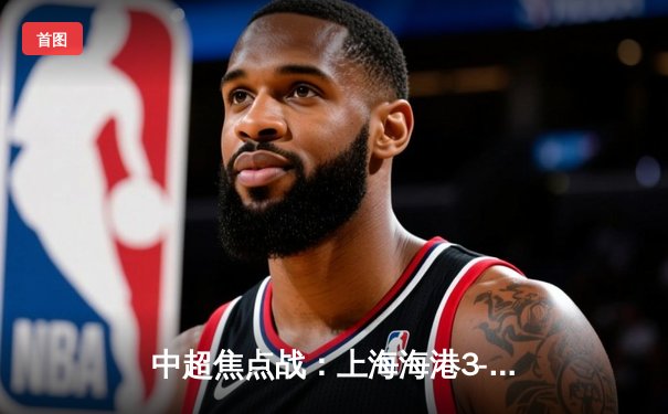 中超焦点战：上海海港3-1力克北京国安，武磊梅开二度闪耀争冠路