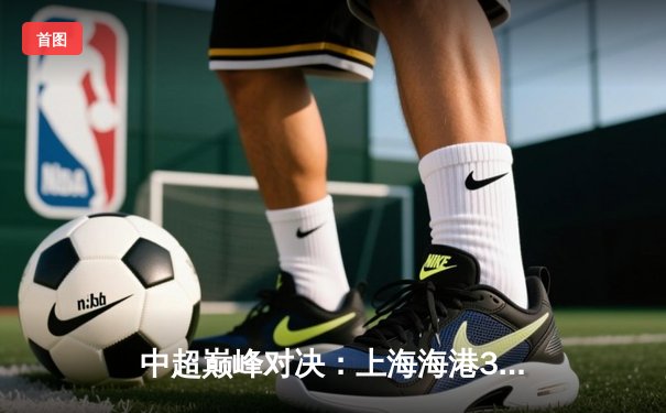 中超巅峰对决：上海海港3-2险胜山东泰山，武磊梅开二度锁定胜局