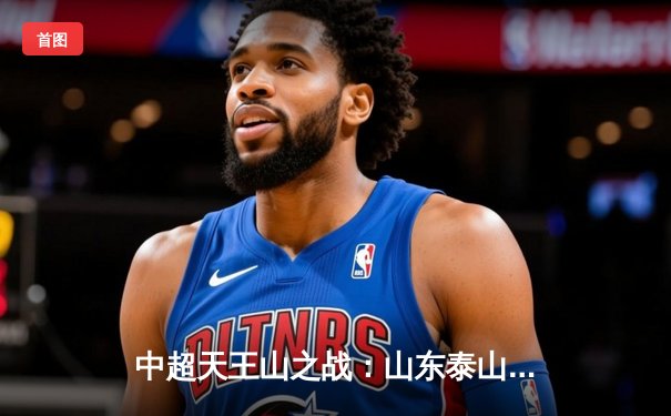 中超天王山之战：山东泰山3-2险胜上海海港，费莱尼头槌定乾坤